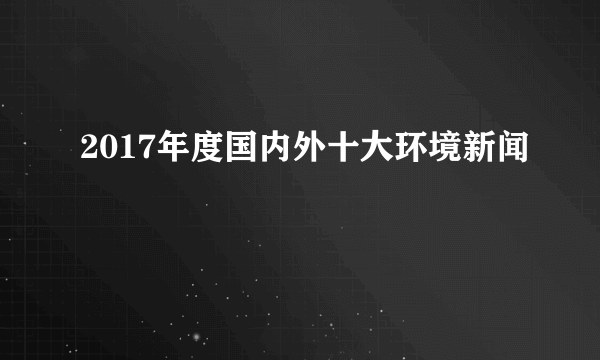 2017年度国内外十大环境新闻