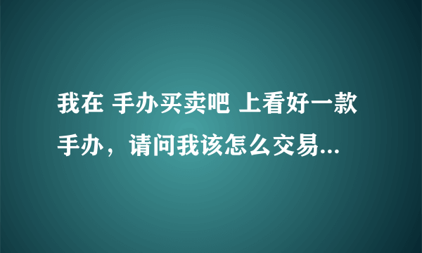 我在 手办买卖吧 上看好一款手办，请问我该怎么交易才安全？