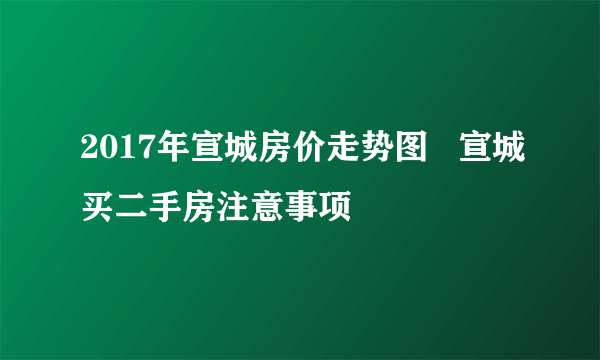 2017年宣城房价走势图   宣城买二手房注意事项