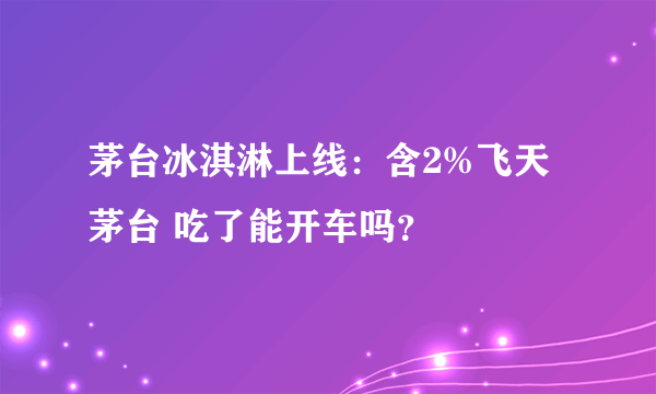 茅台冰淇淋上线：含2%飞天茅台 吃了能开车吗？