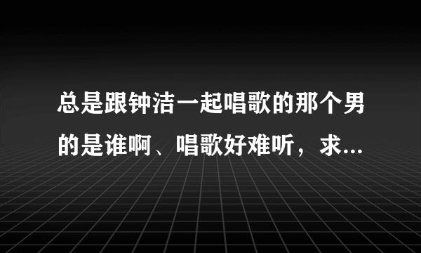 总是跟钟洁一起唱歌的那个男的是谁啊、唱歌好难听，求教，求死。知道的哥哥姐姐说下，谢了哈。