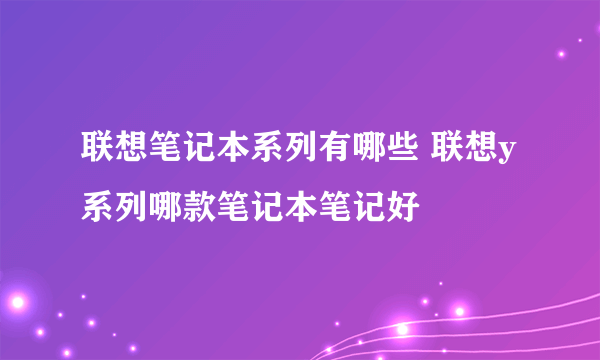 联想笔记本系列有哪些 联想y系列哪款笔记本笔记好