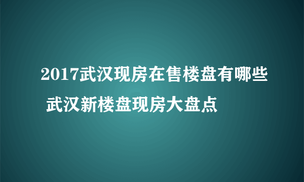 2017武汉现房在售楼盘有哪些 武汉新楼盘现房大盘点