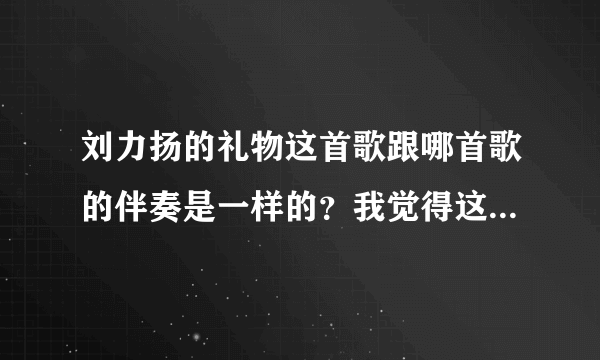 刘力扬的礼物这首歌跟哪首歌的伴奏是一样的？我觉得这个曲子很熟悉！但是不是礼物这首歌！！