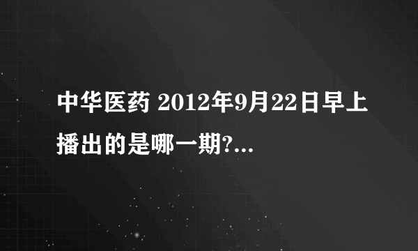 中华医药 2012年9月22日早上播出的是哪一期?有没有视频。