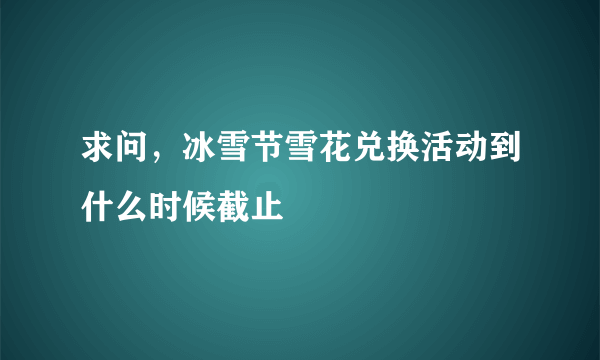 求问，冰雪节雪花兑换活动到什么时候截止