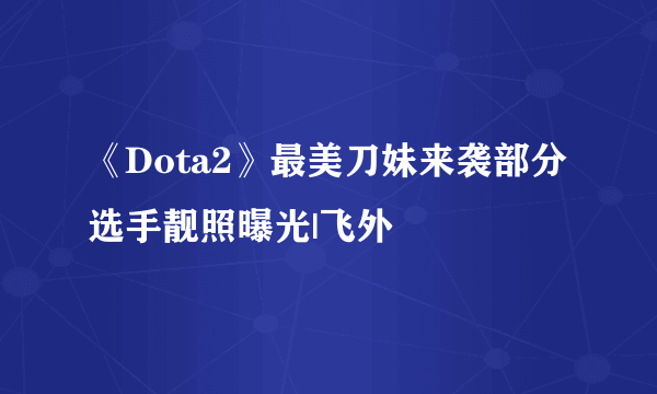 《Dota2》最美刀妹来袭部分选手靓照曝光|飞外