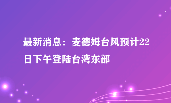 最新消息：麦德姆台风预计22日下午登陆台湾东部