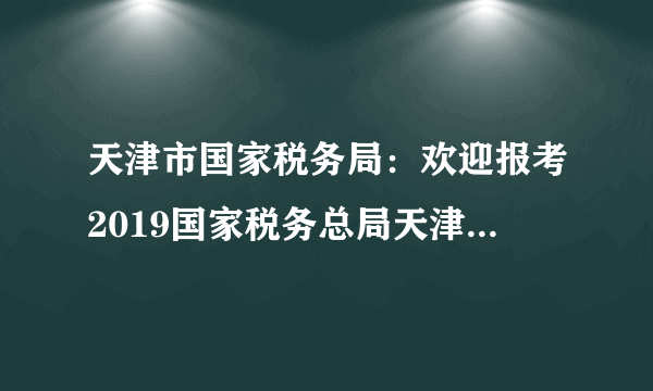 天津市国家税务局：欢迎报考2019国家税务总局天津市税务局系统公务员