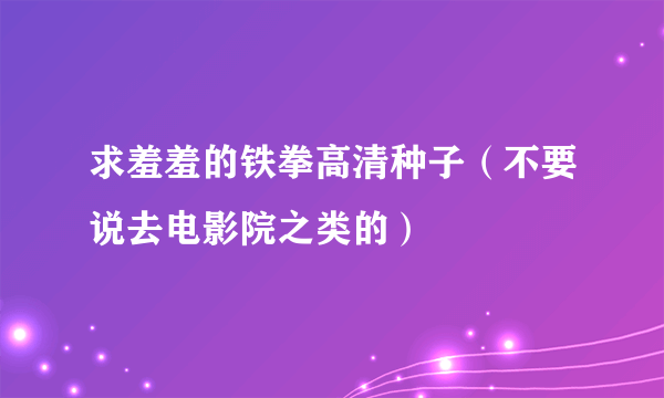 求羞羞的铁拳高清种子（不要说去电影院之类的）