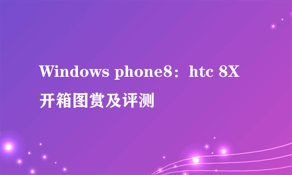 Windows phone8：htc 8X开箱图赏及评测