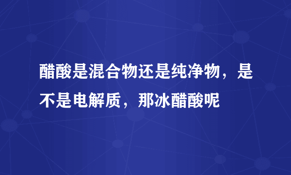 醋酸是混合物还是纯净物，是不是电解质，那冰醋酸呢