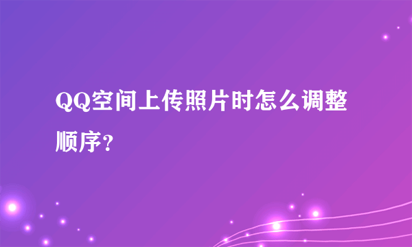 QQ空间上传照片时怎么调整顺序？