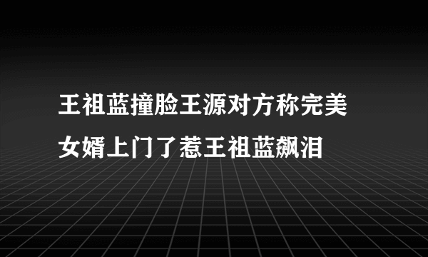 王祖蓝撞脸王源对方称完美 女婿上门了惹王祖蓝飙泪