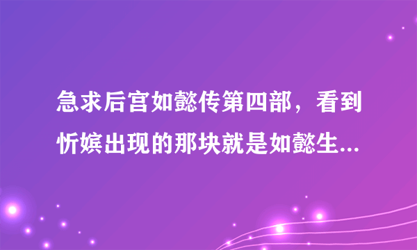 急求后宫如懿传第四部，看到忻嫔出现的那块就是如懿生了公主后就没有了。好想看到后面啊。