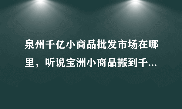 泉州千亿小商品批发市场在哪里，听说宝洲小商品搬到千亿了 我想去看看