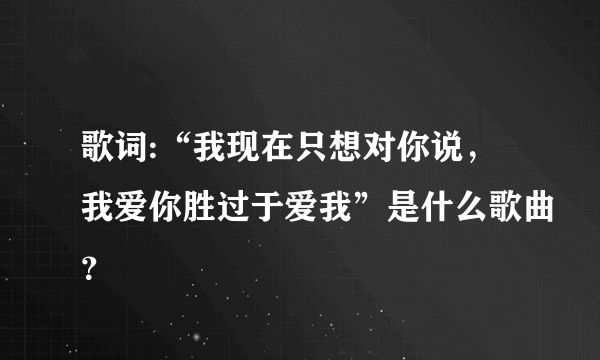 歌词:“我现在只想对你说，我爱你胜过于爱我”是什么歌曲？