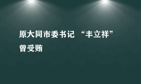 原大同市委书记 “丰立祥” 曾受贿