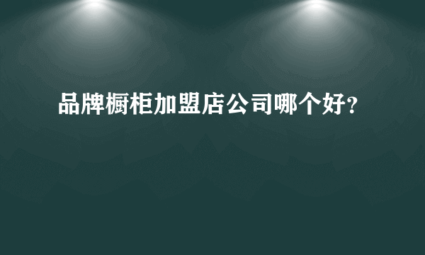 品牌橱柜加盟店公司哪个好？