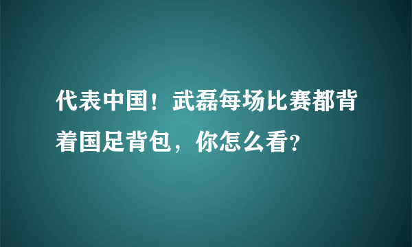 代表中国！武磊每场比赛都背着国足背包，你怎么看？