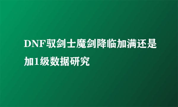 DNF驭剑士魔剑降临加满还是加1级数据研究