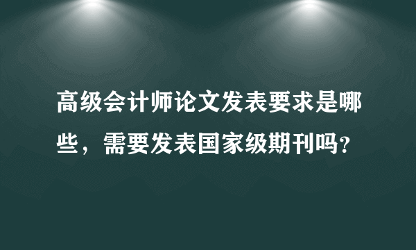 高级会计师论文发表要求是哪些，需要发表国家级期刊吗？