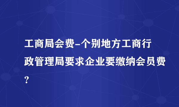 工商局会费-个别地方工商行政管理局要求企业要缴纳会员费？