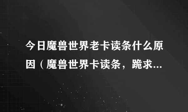 今日魔兽世界老卡读条什么原因（魔兽世界卡读条，跪求解决方法）