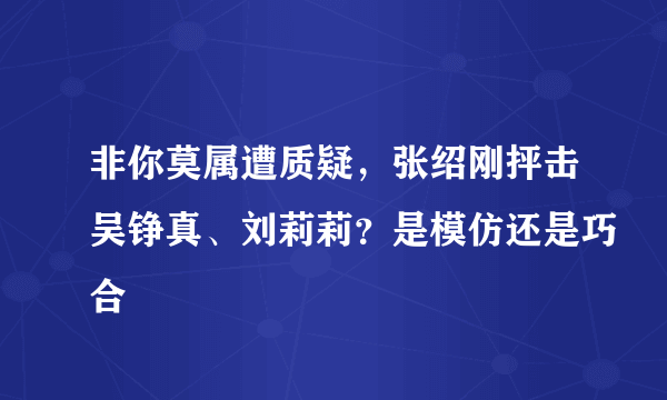 非你莫属遭质疑，张绍刚抨击吴铮真、刘莉莉？是模仿还是巧合