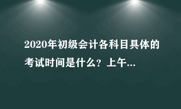 2020年初级会计各科目具体的考试时间是什么？上午和下午都是几点开考？