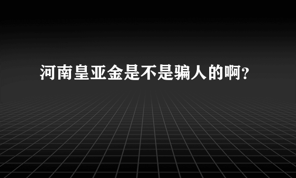 河南皇亚金是不是骗人的啊？