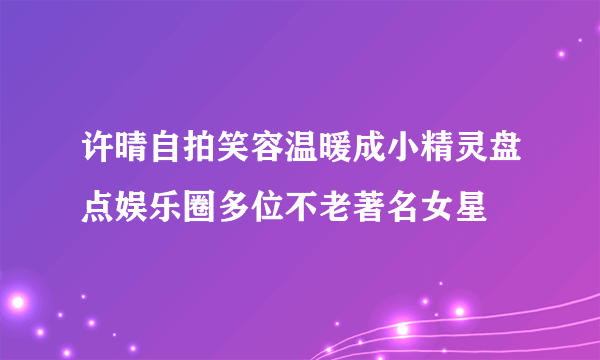 许晴自拍笑容温暖成小精灵盘点娱乐圈多位不老著名女星