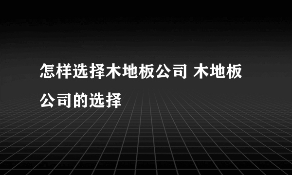 怎样选择木地板公司 木地板公司的选择