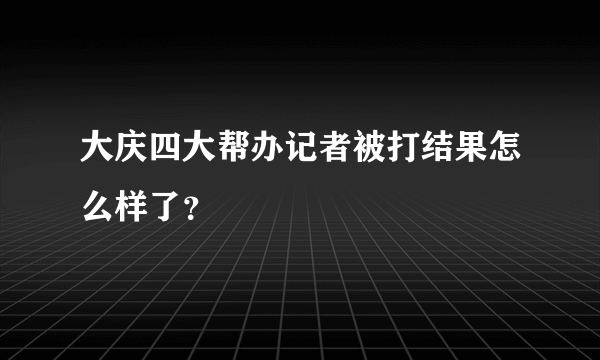 大庆四大帮办记者被打结果怎么样了？