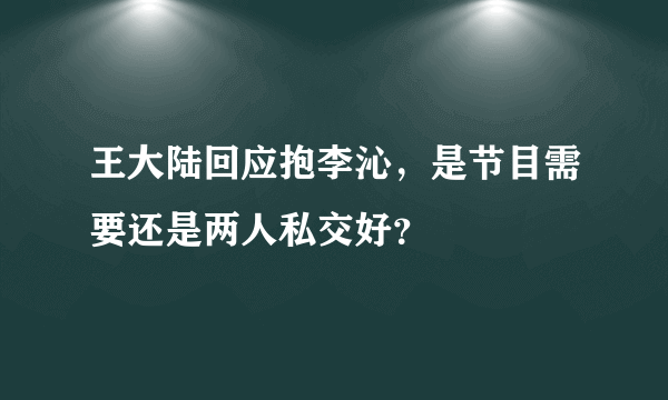 王大陆回应抱李沁，是节目需要还是两人私交好？