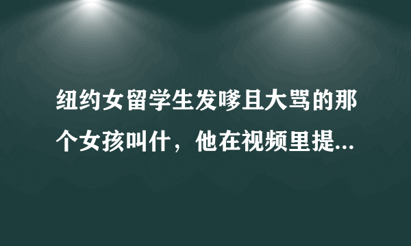 纽约女留学生发嗲且大骂的那个女孩叫什，他在视频里提到的微博 是什么啊