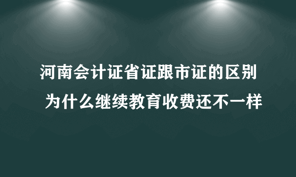 河南会计证省证跟市证的区别 为什么继续教育收费还不一样