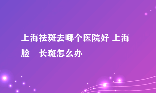 上海祛斑去哪个医院好 上海脸頰长斑怎么办