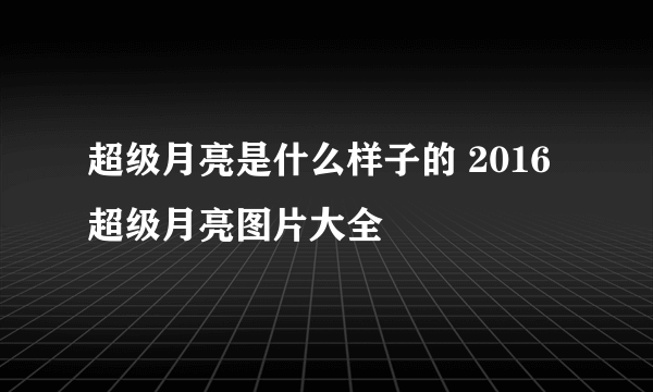 超级月亮是什么样子的 2016超级月亮图片大全