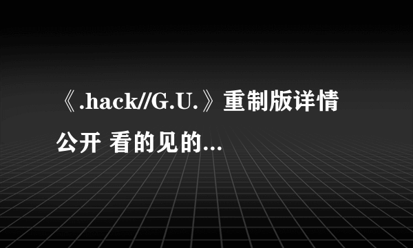 《.hack//G.U.》重制版详情公开 看的见的高清进化对比