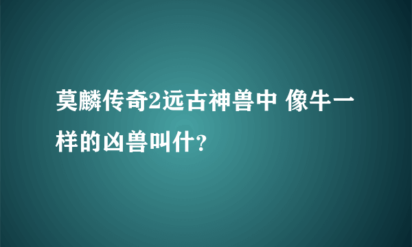 莫麟传奇2远古神兽中 像牛一样的凶兽叫什？