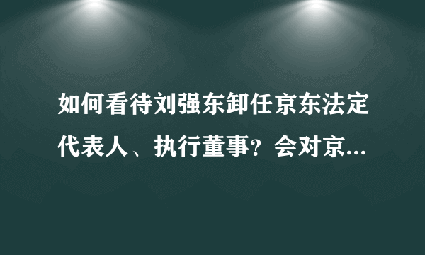 如何看待刘强东卸任京东法定代表人、执行董事？会对京东产生哪些影响？