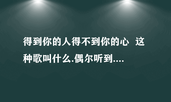 得到你的人得不到你的心  这种歌叫什么.偶尔听到.觉得好听.可是不知道歌名.