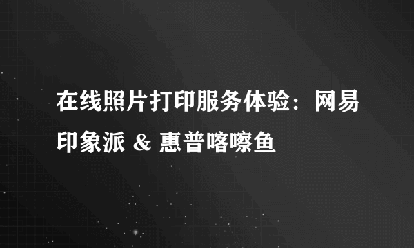 在线照片打印服务体验：网易印象派 & 惠普喀嚓鱼