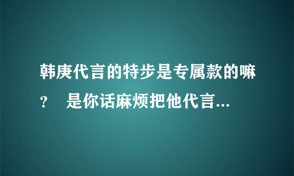 韩庚代言的特步是专属款的嘛？  是你话麻烦把他代言的发张图图过来？