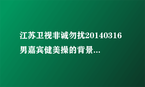 江苏卫视非诚勿扰20140316男嘉宾健美操的背景音乐是什么歌？