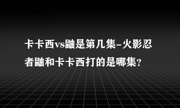 卡卡西vs鼬是第几集-火影忍者鼬和卡卡西打的是哪集？