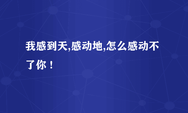 我感到天,感动地,怎么感动不了你 !