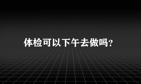 体检可以下午去做吗？