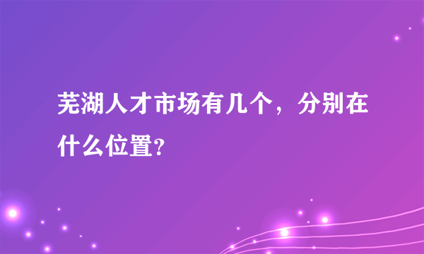 芜湖人才市场有几个，分别在什么位置？